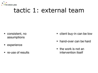 tactic 1: external team
• consistent, no
assumptions

• experience

• re-use of results
• client buy-in can be low

• hand-over can be hard

• the work is not an
intervention itself
 
