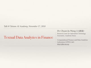 Talk @ Taiwan AI Academy, November 17, 2018
Textual Data Analytics in Finance
Dr. Chuan-Ju Wang (王釧茹)
Research Center for Information Technology
Innovation, Academia Sinica
Computational Finance and Data Analytics
Laboratory (CFDA Lab)
http://cfda.csie.org
 