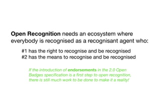 Open Recognition needs an ecosystem where
everybody is recognised as a recognisant agent who:
#1 has the right to recognise and be recognised

#2 has the means to recognise and be recognised
If the introduction of endorsements in the 2.0 Open
Badges speciﬁcation is a ﬁrst step to open recognition,
there is still much work to be done to make it a reality!
 