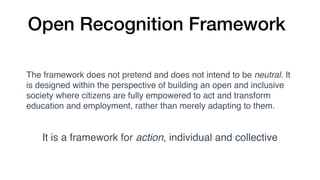Open Recognition Framework
The framework does not pretend and does not intend to be neutral. It
is designed within the perspective of building an open and inclusive
society where citizens are fully empowered to act and transform
education and employment, rather than merely adapting to them.
It is a framework for action, individual and collective
 