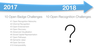 10 Open Badge Challenges
#1 Open Recognition Networks
#2 Informal Recognition
#3 Open Endorsement
#4 Open Discovery
#5 Advanced Visualisation
#6 Social Capital Representation
#7 Open Pathways
#8 Semantic value
#9 Open Services
#10 Interoperability
?
10 Open Recognition Challenges
2017 2018
 