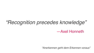 “Recognition precedes knowledge”
—Axel Honneth
“Anerkennen geht dem Erkennen voraus”
 
