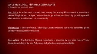 ANUSHRI GLOBAL PHARMA CONSULTANTS
Our Vision is to be most trusted, best among the leading Pharmaceutical consultant
across the globe and catalyse the sustainable growth of our clients by providing world
class services at affordable cost consistently.
Our Mission is to deliver value , knowledge , best services to our clients across the globe
and to be most customer focussed.
Core values Anushri Global Pharma consultants is governed by our core values, Trust,
Commitment, Integrity and Adherence to highest professional standards.
A Catalyst for your sustainable growth
 