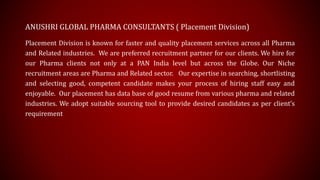 ANUSHRI GLOBAL PHARMA CONSULTANTS ( Placement Division)
Placement Division is known for faster and quality placement services across all Pharma
and Related industries. We are preferred recruitment partner for our clients. We hire for
our Pharma clients not only at a PAN India level but across the Globe. Our Niche
recruitment areas are Pharma and Related sector. Our expertise in searching, shortlisting
and selecting good, competent candidate makes your process of hiring staff easy and
enjoyable. Our placement has data base of good resume from various pharma and related
industries. We adopt suitable sourcing tool to provide desired candidates as per client’s
requirement
 