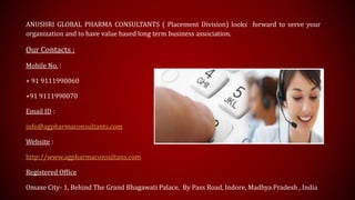 ANUSHRI GLOBAL PHARMA CONSULTANTS ( Placement Division) looks forward to serve your
organization and to have value based long term business association.
Our Contacts :
Mobile No. :
+ 91 9111990060
+91 9111990070
Email ID :
info@agpharmaconsultants.com
Website :
http://www.agpharmaconsultans.com
Registered Office
Omaxe City- 1, Behind The Grand Bhagawati Palace, By Pass Road, Indore, Madhya Pradesh , India
 