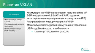 Развитие VXLAN
Коммутация на VTEP на основании полученной по MP-
BGP информации о L2 (MAC) и L3 (IP) адресах:
интегрированная маршрутизация и коммутация (IRB)
Распределённая маршрутизация на VTEP
Масштабируемость уровня коммутации и управления
LISP-подобный подход к мобильности
§  Location (VTEP), Identifier (MAC, IP)
IP сервисы
• Маршрутизация между
VXLAN
• Распределённый шлюз по
умолчанию
• Изоляция организаций
(Multi-Tenancy)
 