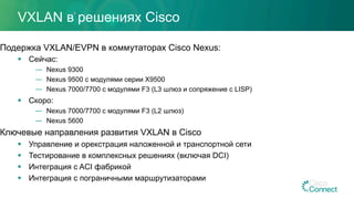 VXLAN в решениях Cisco
Подержка VXLAN/EVPN в коммутаторах Cisco Nexus:
§  Сейчас:
—  Nexus 9300
—  Nexus 9500 с модулями серии X9500
—  Nexus 7000/7700 с модулями F3 (L3 шлюз и сопряжение с LISP)
§  Скоро:
—  Nexus 7000/7700 с модулями F3 (L2 шлюз)
—  Nexus 5600
Ключевые направления развития VXLAN в Cisco
§  Управление и орекстрация наложенной и транспортной сети
§  Тестирование в комплексных решениях (включая DCI)
§  Интеграция с ACI фабрикой
§  Интеграция с пограничными маршрутизаторами
 