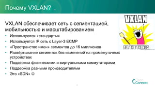 Почему VXLAN?
VXLAN обеспечивает сеть с сегментацией,
мобильностью и масштабированием
•  Используются «стандарты»
•  Используется IP сеть с Layer-3 ECMP
•  «Пространство имен» сегментов до 16 миллионов
•  Развёртывание сегментов без изменений на промежуточных
устройствах
•  Поддержка физическими и виртуальными коммутаторами
•  Поддержка разными производителями
•  Это «SDN» J
8
 