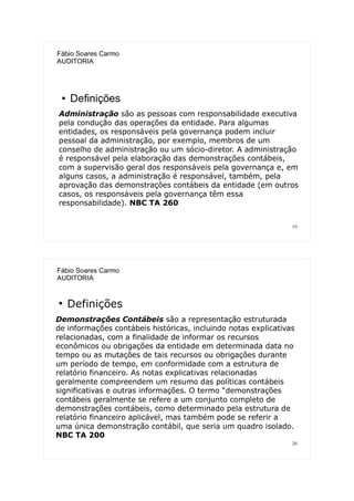 19
Fábio Soares Carmo
AUDITORIA
● Definições
Administração são as pessoas com responsabilidade executiva
pela condução das operações da entidade. Para algumas
entidades, os responsáveis pela governança podem incluir
pessoal da administração, por exemplo, membros de um
conselho de administração ou um sócio-diretor. A administração
é responsável pela elaboração das demonstrações contábeis,
com a supervisão geral dos responsáveis pela governança e, em
alguns casos, a administração é responsável, também, pela
aprovação das demonstrações contábeis da entidade (em outros
casos, os responsáveis pela governança têm essa
responsabilidade). NBC TA 260
20
Fábio Soares Carmo
AUDITORIA
●
Definições
Demonstrações Contábeis são a representação estruturada
de informações contábeis históricas, incluindo notas explicativas
relacionadas, com a finalidade de informar os recursos
econômicos ou obrigações da entidade em determinada data no
tempo ou as mutações de tais recursos ou obrigações durante
um período de tempo, em conformidade com a estrutura de
relatório financeiro. As notas explicativas relacionadas
geralmente compreendem um resumo das políticas contábeis
significativas e outras informações. O termo “demonstrações
contábeis geralmente se refere a um conjunto completo de
demonstrações contábeis, como determinado pela estrutura de
relatório financeiro aplicável, mas também pode se referir a
uma única demonstração contábil, que seria um quadro isolado.
NBC TA 200
 