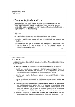 199
Fábio Soares Carmo
AUDITORIA
● Documentação de Auditoria
Documentação de auditoria é o registro dos procedimentos de
auditoria executados, da evidência de auditoria relevante obtida e
conclusões alcançadas pelo auditor (usualmente também é utilizada a
expressão “papéis de trabalho”).
● Objetivo
O objetivo do auditor é preparar documentação que forneça:
(a) registro suficiente e apropriado do embasamento do relatório do
auditor; e
(b) evidências de que a auditoria foi planejada e executada em
conformidade com as normas e as exigências legais e
regulamentares aplicáveis.
200
Fábio Soares Carmo
AUDITORIA
A documentação de auditoria serve para várias finalidades adicionais,
que incluem:

assistir à equipe de trabalho no planejamento e execução da auditoria;
 assistir aos membros da equipe de trabalho responsáveis pela direção e
supervisão do trabalho de auditoria e no cumprimento de suas
responsabilidades de revisão em conformidade com a norma;

permitir que a equipe de trabalho possa ser responsabilizada por seu
trabalho;
 manter um registro de assuntos de importância recorrente para auditorias
futuras;
 permitir a condução de revisões e inspeções de controle de qualidade
em conformidade com a NBC PA 01 – Controle de Qualidade para
Firmas (Pessoas Jurídicas e Físicas) de Auditores Independentes que
executam exames de auditoria e revisões de informação financeira
histórica, e outros trabalhos de asseguração e de serviços correlatos;

permitir a condução de inspeções externas em conformidade com as
exigências legais, regulamentares e outras exigências aplicáveis.
 
