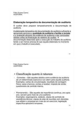 201
Fábio Soares Carmo
AUDITORIA
Elaboração tempestiva da documentação de auditoria
O auditor deve preparar tempestivamente a documentação de
auditoria.
A elaboração tempestiva de documentação de auditoria suficiente e
apropriada aprimora a qualidade da auditoria e facilita a revisão
e a avaliação eficazes da evidência de auditoria e das conclusões
obtidas antes da finalização do relatório do auditor. A
documentação elaborada após a execução do trabalho de auditoria
tende a ser menos precisa do que aquela elaborada no momento
em que o trabalho é executado.
202
Fábio Soares Carmo
AUDITORIA
● Classificação quanto à natureza
✗ Correntes – São aqueles obtidos como evidência da auditoria
de um determinado exercício e só valem para aquela auditoria.
Exemplos: cartas de circularização; resultado de contagem
física; caixa e bancos; contas a receber; imposto de renda;
questionário de controle interno.
✗ Permanentes – São aqueles de importância contínua, ano após
ano, servem para mais de uma auditoria.
Exemplos: organograma, estatuto, cópias de contrato de
assistência técnica, cópias de atas de reuniões com decisões
que afetem a empresa em mais de um exercício, legislação
específica aplicável à empresa.
 