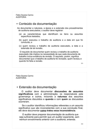 203
Fábio Soares Carmo
AUDITORIA
● Conteúdo da documentação
Ao documentar a natureza, a época e a extensão dos procedimentos
de auditoria executados, o auditor deve registrar:
(a) as características que identificam os itens ou assuntos
específicos testados;
(b) quem executou o trabalho de auditoria e a data em que foi
concluído; e
(c) quem revisou o trabalho de auditoria executado, a data e a
extensão de tal revisão.
O requisito de documentar quem revisou o trabalho de auditoria
executado não implica na necessidade de que cada documento de
trabalho inclua evidência de revisão. O requisito, porém, significa
documentar que o trabalho de auditoria foi revisado, quem revisou e
quando foi feita a revisão.
204
Fábio Soares Carmo
AUDITORIA
● Extensão da documentação
O auditor deve documentar discussões de assuntos
significativos com a administração, os responsáveis pela
governança e outros, incluindo a natureza dos assuntos
significativos discutidos e quando e com quem as discussões
ocorreram.
Se o auditor identificou informações referentes a um assunto
significativo que são inconsistentes com a sua conclusão final,
ele deve documentar como tratou essa inconsistência.
O auditor deve preparar documentação de auditoria que
seja suficiente para permitir que um auditor experiente, sem
nenhum envolvimento anterior com a auditoria, entenda.
 
