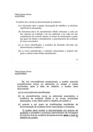 205
Fábio Soares Carmo
AUDITORIA
O auditor deve incluir na documentação de auditoria:
(a) a discussão entre a equipe encarregada do trabalho e as decisões
significativas alcançadas;
(b) elementos-chave do entendimento obtido referentes a cada um
dos aspectos da entidade e do seu ambiente e de cada um dos
componentes do controle interno; as fontes de informações a partir
das quais foi obtido o entendimento; e procedimentos de avaliação
de riscos executados;
(c) os riscos identificados e avaliados de distorção relevante nas
demonstrações contábeis; e
(d) os riscos identificados e controles relacionados a respeito dos
quais o auditor tenha obtido entendimento.
206
Fábio Soares Carmo
AUDITORIA
Se, em circunstâncias excepcionais, o auditor executar
procedimentos novos ou adicionais ou chegar a outras
conclusões após a data do relatório, o auditor deve
documentar :
(a) as circunstâncias identificadas;
(b) os procedimentos novos ou adicionais executados, a
evidência de auditoria obtida e as novas conclusões
alcançadas, e seu efeito sobre o relatório do auditor; e
(c) quando e por quem as modificações resultantes da
documentação de auditoria foram executadas e revisadas.
O auditor deve montar a documentação em arquivo de
auditoria e completar o processo administrativo de montagem
do arquivo final de auditoria tempestivamente após a data do
relatório do auditor.
 