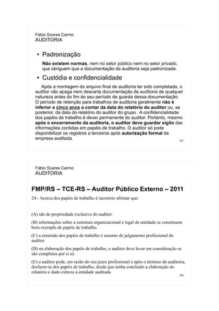 207
Fábio Soares Carmo
AUDITORIA
● Padronização
Não existem normas, nem no setor público nem no setor privado,
que obriguem que a documentação da auditoria seja padronizada.
● Custódia e confidencialidade
Após a montagem do arquivo final de auditoria ter sido completada, o
auditor não apaga nem descarta documentação de auditoria de qualquer
natureza antes do fim do seu período de guarda dessa documentação.
O período de retenção para trabalhos de auditoria geralmente não é
inferior a cinco anos a contar da data do relatório do auditor ou, se
posterior, da data do relatório do auditor do grupo. A confidencialidade
dos papéis de trabalho é dever permanente do auditor. Portanto, mesmo
após o encerramento da auditoria, o auditor deve guardar sigilo das
informações contidas em papéis de trabalho. O auditor só pode
disponibilizar os registros a terceiros após autorização formal da
empresa auditada.
208
Fábio Soares Carmo
AUDITORIA
FMP/RS – TCE-RS – Auditor Público Externo – 2011
24 - Acerca dos papéis de trabalho é incorreto afirmar que:
(A) são de propriedade exclusiva do auditor.
(B) informações sobre a estrutura organizacional e legal da entidade se constituem
bom exemplo de papéis de trabalho.
(C) a extensão dos papéis de trabalho é assunto de julgamento profissional do
auditor.
(D) na elaboração dos papéis de trabalho, o auditor deve levar em consideração se
são completos por si só.
(E) o auditor pode, em razão do seu juízo profissional e após o término da auditoria,
desfazer-se dos papéis de trabalho, desde que tenha concluído a elaboração do
relatório e dado ciência à entidade auditada.
 