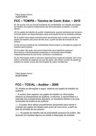 209
Fábio Soares Carmo
AUDITORIA
FCC – TCM/PA – Técnico de Contr. Exter. – 2010
63. De acordo com as normas brasileiras de contabilidade, em relação aos papéis
de trabalho da auditoria independente das demonstrações contábeis, é correto
afirmar:
(A) Os papéis de trabalho do auditor independente, quando solicitados por terceiros,
somente podem ser disponibilizados após autorização formal da entidade auditada.
(B) O auditor deve adotar procedimentos apropriados para manter a custódia dos
papéis de trabalho pelo prazo de três anos, a partir da data de emissão do seu
parecer.
(C) As normas brasileiras de contabilidade desencorajam a utilização de papéis de
trabalho padronizados.
(D) O auditor não pode usar para fundamentar seus trabalhos quaisquer
documentos e demonstrações preparados ou fornecidos pela entidade,
independentemente de sua forma, conteúdo e consistência.
(E) As informações sobre a estrutura organizacional e legal da entidade, bem como
sobre o ambiente de negócios em que ela opera, não devem constar de papéis de
trabalho do auditor, já que são informações de ordem confidencial.
210
Fábio Soares Carmo
AUDITORIA
FCC – TCE/AL – Auditor – 2008
70. Analise as afirmações a seguir, relativas aos papéis de trabalho da
auditoria:
I. O auditor deve registrar nos papéis de trabalho as informações
relativas ao planejamento de auditoria, a natureza, a oportunidade e a
extensão dos procedimentos aplicados, os resultados obtidos e as suas
conclusões da evidência da auditoria.
II. O auditor deve adotar procedimentos apropriados para manter a
custódia dos papéis de trabalho pelo prazo de cinco anos, a partir da
data de emissão do seu parecer.
III. Os papéis de trabalho são de propriedade exclusiva do auditor, não
devendo em hipótese alguma ser postos à disposição da entidade.
 