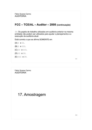 211
Fábio Soares Carmo
AUDITORIA
FCC – TCE/AL – Auditor – 2008 (continuação)
IV. Os papéis de trabalho utilizados em auditoria anterior na mesma
entidade não podem ser utilizados para ajudar o planejamento e a
execução da auditoria atual.
Está correto o que se afirma SOMENTE em
(A) I e II.
(B) I e III.
(C) II e III.
(D) II e IV.
(E) III e IV.
212
Fábio Soares Carmo
AUDITORIA
17. Amostragem
 