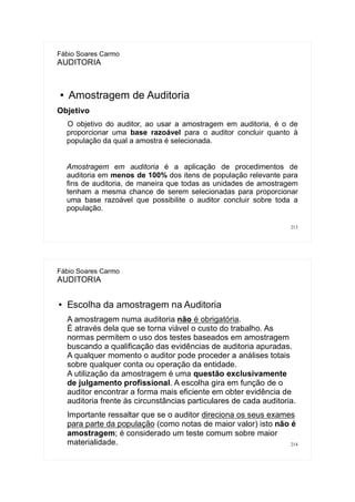 213
Fábio Soares Carmo
AUDITORIA
● Amostragem de Auditoria
Objetivo
O objetivo do auditor, ao usar a amostragem em auditoria, é o de
proporcionar uma base razoável para o auditor concluir quanto à
população da qual a amostra é selecionada.
Amostragem em auditoria é a aplicação de procedimentos de
auditoria em menos de 100% dos itens de população relevante para
fins de auditoria, de maneira que todas as unidades de amostragem
tenham a mesma chance de serem selecionadas para proporcionar
uma base razoável que possibilite o auditor concluir sobre toda a
população.
214
Fábio Soares Carmo
AUDITORIA
● Escolha da amostragem na Auditoria
A amostragem numa auditoria não é obrigatória.
É através dela que se torna viável o custo do trabalho. As
normas permitem o uso dos testes baseados em amostragem
buscando a qualificação das evidências de auditoria apuradas.
A qualquer momento o auditor pode proceder a análises totais
sobre qualquer conta ou operação da entidade.
A utilização da amostragem é uma questão exclusivamente
de julgamento profissional. A escolha gira em função de o
auditor encontrar a forma mais eficiente em obter evidência de
auditoria frente às circunstâncias particulares de cada auditoria.
Importante ressaltar que se o auditor direciona os seus exames
para parte da população (como notas de maior valor) isto não é
amostragem; é considerado um teste comum sobre maior
materialidade.
 