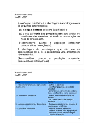 215
Fábio Soares Carmo
AUDITORIA
Amostragem estatística é a abordagem à amostragem com
as seguintes características:
(a) seleção aleatória dos itens da amostra; e
(b) o uso da teoria das probabilidades para avaliar os
resultados das amostras, incluindo a mensuração do
risco de amostragem.
[Recomendável quando a população apresentar
características homogêneas]
A abordagem de amostragem que não tem as
características (a) e (b) é considerada uma amostragem
não-estatística.
[Recomendável quando a população apresentar
características heterogêneas]
216
Fábio Soares Carmo
AUDITORIA
Fase Tarefa
1 – Determinar o tamanho apropriado
da amostra
- Definir os objetivos
- Identificar população e unidade
amostral
- Dimensionar a amostra (considerar
risco, erro tolerável e erro esperado)
2 – Selecionar a amostra - Avaliar a representatividade da
amostra
- Escolher o método de seleção
amostral
3 – Aplicar procedimentos de auditoria - Executar procedimentos próprios à
natureza das evidências
4 – Avaliar os resultados - Analisar os erros amostrais
- Projetar os erros para a população
- Reavaliar o risco de amostragem
- Concluir avaliação
 