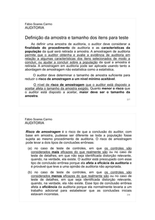 217
Fábio Soares Carmo
AUDITORIA
Definição da amostra e tamanho dos itens para teste
Ao definir uma amostra de auditoria, o auditor deve considerar a
finalidade do procedimento de auditoria e as características da
população da qual será retirada a amostra. A amostragem de auditoria
permite que o auditor obtenha e avalie a evidência de auditoria em
relação a algumas características dos itens selecionados de modo a
concluir, ou ajudar a concluir sobre a população da qual a amostra é
retirada. A amostragem em auditoria pode ser aplicada usando tanto a
abordagem de amostragem não estatística como a estatística.
O auditor deve determinar o tamanho de amostra suficiente para
reduzir o risco de amostragem a um nível mínimo aceitável.
O nível de risco de amostragem que o auditor está disposto a
aceitar afeta o tamanho da amostra exigido. Quanto menor o risco que
o auditor está disposto a aceitar, maior deve ser o tamanho da
amostra.
218
Fábio Soares Carmo
AUDITORIA
Risco de amostragem é o risco de que a conclusão do auditor, com
base em amostra, pudesse ser diferente se toda a população fosse
sujeita ao mesmo procedimento de auditoria. O risco de amostragem
pode levar a dois tipos de conclusões errôneas:
(a) no caso de teste de controles, em que os controles são
considerados mais eficazes do que realmente são ou no caso de
teste de detalhes, em que não seja identificada distorção relevante,
quando, na verdade, ela existe. O auditor está preocupado com esse
tipo de conclusão errônea porque ela afeta a eficácia da auditoria e
é provável que leve a uma opinião de auditoria não apropriada.
(b) no caso de teste de controles, em que os controles são
considerados menos eficazes do que realmente são ou no caso de
teste de detalhes, em que seja identificada distorção relevante,
quando, na verdade, ela não existe. Esse tipo de conclusão errônea
afeta a eficiência da auditoria porque ela normalmente levaria a um
trabalho adicional para estabelecer que as conclusões iniciais
estavam incorretas.
 