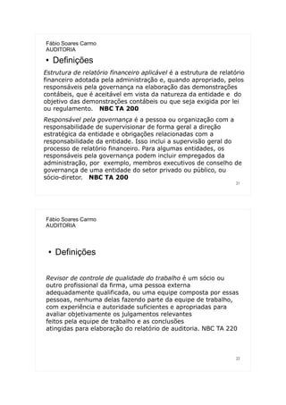21
Fábio Soares Carmo
AUDITORIA
● Definições
Estrutura de relatório financeiro aplicável é a estrutura de relatório
financeiro adotada pela administração e, quando apropriado, pelos
responsáveis pela governança na elaboração das demonstrações
contábeis, que é aceitável em vista da natureza da entidade e do
objetivo das demonstrações contábeis ou que seja exigida por lei
ou regulamento. NBC TA 200
Responsável pela governança é a pessoa ou organização com a
responsabilidade de supervisionar de forma geral a direção
estratégica da entidade e obrigações relacionadas com a
responsabilidade da entidade. Isso inclui a supervisão geral do
processo de relatório financeiro. Para algumas entidades, os
responsáveis pela governança podem incluir empregados da
administração, por exemplo, membros executivos de conselho de
governança de uma entidade do setor privado ou público, ou
sócio-diretor. NBC TA 200
22
Fábio Soares Carmo
AUDITORIA
● Definições
Revisor de controle de qualidade do trabalho é um sócio ou
outro profissional da firma, uma pessoa externa
adequadamente qualificada, ou uma equipe composta por essas
pessoas, nenhuma delas fazendo parte da equipe de trabalho,
com experiência e autoridade suficientes e apropriadas para
avaliar objetivamente os julgamentos relevantes
feitos pela equipe de trabalho e as conclusões
atingidas para elaboração do relatório de auditoria. NBC TA 220
 