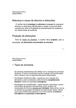 221
Fábio Soares Carmo
AUDITORIA
Natureza e causa de desvios e distorções
O auditor deve investigar a natureza e a causa de quaisquer
desvios ou distorções identificados e avaliar o possível efeito
causado por eles na finalidade do procedimento de auditoria e
em outras áreas de auditoria.
Projeção de distorções
Para os testes de detalhes, o auditor deve projetar, para a
população, as distorções encontradas na amostra.
222
Fábio Soares Carmo
AUDITORIA
● Tipos de amostras
As amostras probabilísticas são obtidas com o emprego de processos
aleatórios. É assim considerado quando a seleção não permite saber
nem o primeiro, nem os seguintes elementos selecionados.
 Amostragem aleatória simples – Aquela em que a seleção dos
elementos a serem analisados é feita de forma completamente
aleatória. Usado em população homogênea.
 Amostragem por estratificação – Usada quando o elementos a serem
examinados apresentam características muito variadas. Há
necessidade de formar-se grupos por afinidade. Desta forma, cria-se
um estrato de população homogênea de determinado critério. Nesse
caso casa unidade deve pertencer a um único estrato. O estrato é
homogêneo e a população é heterogênea.
 