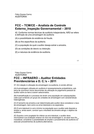 225
Fábio Soares Carmo
AUDITORIA
FCC – TCM/CE – Analista de Controle
Externo_Inspeção Governamental – 2010
42. Conforme normas técnicas de auditoria independente, NÃO se refere
à definição de uma amostragem de auditoria
(A) a possibilidade de existência de fraude.
(B) os fins específicos da auditoria.
(C) a população da qual o auditor deseja extrair a amostra.
(D) as condições de desvio ou distorção.
(E) a natureza da evidência da auditoria.
226
Fábio Soares Carmo
AUDITORIA
FCC – INFRAERO – Auditor Entidades
Previdenciárias e D. C.‘s – 2011
37. Em relação à utilização de amostragem na auditoria, é correto afirmar:
(A) A amostragem utilizada em auditoria é necessariamente probabilística, sob
pena de ocorrerem riscos decorrentes da utilização do julgamento pessoal do
auditor sobre os itens a serem selecionados.
(B) A estratificação é o processo de dividir uma população em subpopulações,
cada qual contendo um grupo de unidades de amostragem com características
heterogêneas.
(C) O tamanho da amostra a ser determinada pelo auditor deve considerar o risco
de amostragem, bem como os erros toleráveis e os esperados.
(D) O erro tolerável é o erro mínimo na população que o auditor está disposto a
aceitar e, ainda assim, concluir que o resultado da amostra atingiu o objetivo da
auditoria.
(E) Quando o erro projetado for inferior ao erro tolerável, o auditor deve
reconsiderar sua avaliação anterior do risco de amostragem e, se esse risco for
inaceitável, considerar a possibilidade de ampliar o procedimento de auditoria ou
executar procedimentos de auditoria alternativos.
 