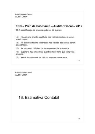 227
Fábio Soares Carmo
AUDITORIA
FCC – Pref. de São Paulo – Auditor Fiscal – 2012
34. A estratificação da amostra pode ser útil quando
(A) houver uma grande amplitude nos valores dos itens a serem
selecionados.
(B) for identificada uma linearidade nos valores dos itens a serem
selecionados.
(C) for pequeno o número de itens que compõe a amostra.
(D) superar a 100 unidades a quantidade de itens que compõe a
amostra.
(E) existir risco de mais de 10% da amostra conter erros.
228
Fábio Soares Carmo
AUDITORIA
18. Estimativa Contábil
 