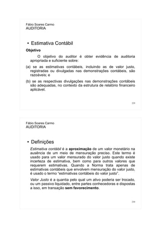 229
Fábio Soares Carmo
AUDITORIA
● Estimativa Contábil
Objetivo
O objetivo do auditor é obter evidência de auditoria
apropriada e suficiente sobre:
(a) se as estimativas contábeis, incluindo as de valor justo,
registradas ou divulgadas nas demonstrações contábeis, são
razoáveis; e
(b) se as respectivas divulgações nas demonstrações contábeis
são adequadas, no contexto da estrutura de relatório financeiro
aplicável.
230
Fábio Soares Carmo
AUDITORIA
● Definições
Estimativa contábil é a aproximação de um valor monetário na
ausência de um meio de mensuração preciso. Este termo é
usado para um valor mensurado do valor justo quando existe
incerteza de estimativa, bem como para outros valores que
requerem estimativas. Quando a Norma trata apenas de
estimativas contábeis que envolvem mensuração do valor justo,
é usado o termo “estimativas contábeis do valor justo”.
Valor Justo é a quantia pelo qual um ativo poderia ser trocado,
ou um passivo liquidado, entre partes conhecedoras e dispostas
a isso, em transação sem favorecimento.
 