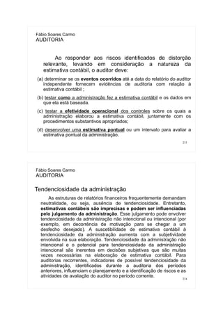 233
Fábio Soares Carmo
AUDITORIA
Ao responder aos riscos identificados de distorção
relevante, levando em consideração a natureza da
estimativa contábil, o auditor deve:
(a) determinar se os eventos ocorridos até a data do relatório do auditor
independente fornecem evidências de auditoria com relação à
estimativa contábil ;
(b) testar como a administração fez a estimativa contábil e os dados em
que ela está baseada.
(c) testar a efetividade operacional dos controles sobre os quais a
administração elaborou a estimativa contábil, juntamente com os
procedimentos substantivos apropriados;
(d) desenvolver uma estimativa pontual ou um intervalo para avaliar a
estimativa pontual da administração.
234
Fábio Soares Carmo
AUDITORIA
Tendenciosidade da administração
As estruturas de relatórios financeiros frequentemente demandam
neutralidade, ou seja, ausência de tendenciosidade. Entretanto,
estimativas contábeis são imprecisas e podem ser influenciadas
pelo julgamento da administração. Esse julgamento pode envolver
tendenciosidade da administração não intencional ou intencional (por
exemplo, em decorrência de motivação para se chegar a um
desfecho desejado). A suscetibilidade de estimativa contábil à
tendenciosidade da administração aumenta com a subjetividade
envolvida na sua elaboração. Tendenciosidade da administração não
intencional e o potencial para tendenciosidade da administração
intencional são inerentes em decisões subjetivas que são muitas
vezes necessárias na elaboração de estimativa contábil. Para
auditorias recorrentes, indicadores de possível tendenciosidade da
administração, identificados durante a auditoria dos períodos
anteriores, influenciam o planejamento e a identificação de riscos e as
atividades de avaliação do auditor no período corrente.
 