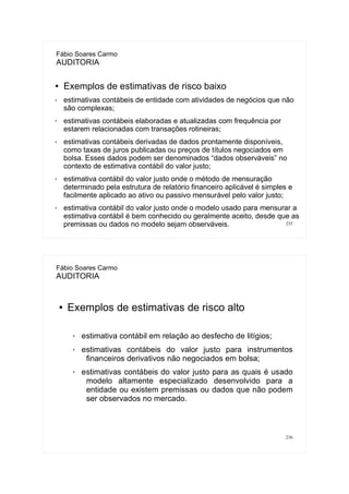 235
Fábio Soares Carmo
AUDITORIA
● Exemplos de estimativas de risco baixo
✗ estimativas contábeis de entidade com atividades de negócios que não
são complexas;
✗ estimativas contábeis elaboradas e atualizadas com frequência por
estarem relacionadas com transações rotineiras;
✗ estimativas contábeis derivadas de dados prontamente disponíveis,
como taxas de juros publicadas ou preços de títulos negociados em
bolsa. Esses dados podem ser denominados “dados observáveis” no
contexto de estimativa contábil do valor justo;
✗ estimativa contábil do valor justo onde o método de mensuração
determinado pela estrutura de relatório financeiro aplicável é simples e
facilmente aplicado ao ativo ou passivo mensurável pelo valor justo;
✗ estimativa contábil do valor justo onde o modelo usado para mensurar a
estimativa contábil é bem conhecido ou geralmente aceito, desde que as
premissas ou dados no modelo sejam observáveis.
236
Fábio Soares Carmo
AUDITORIA
● Exemplos de estimativas de risco alto
✗ estimativa contábil em relação ao desfecho de litígios;
✗ estimativas contábeis do valor justo para instrumentos
financeiros derivativos não negociados em bolsa;
✗ estimativas contábeis do valor justo para as quais é usado
modelo altamente especializado desenvolvido para a
entidade ou existem premissas ou dados que não podem
ser observados no mercado.
 