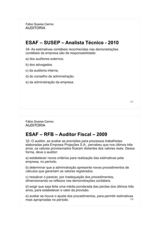 237
Fábio Soares Carmo
AUDITORIA
ESAF – SUSEP – Analista Técnico - 2010
34- As estimativas contábeis reconhecidas nas demonstrações
contábeis da empresa são de responsabilidade:
a) dos auditores externos.
b) dos advogados.
c) da auditoria interna.
d) do conselho de administração.
e) da administração da empresa.
238
Fábio Soares Carmo
AUDITORIA
ESAF – RFB – Auditor Fiscal – 2009
32- O auditor, ao avaliar as provisões para processos trabalhistas
elaboradas pela Empresa Projeções S.A., percebeu que nos últimos três
anos, os valores provisionados ficaram distantes dos valores reais. Dessa
forma, deve o auditor:
a) estabelecer novos critérios para realização das estimativas pela
empresa, no período.
b) determinar que a administração apresente novos procedimentos de
cálculos que garantam os valores registrados.
c) ressalvar o parecer, por inadequação dos procedimentos,
dimensionando os reflexos nas demonstrações contábeis.
d) exigir que seja feita uma média ponderada das perdas dos últimos três
anos, para estabelecer o valor da provisão.
e) avaliar se houve o ajuste dos procedimentos, para permitir estimativas
mais apropriadas no período.
 