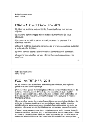 23
Fábio Soares Carmo
AUDITORIA
ESAF – AFC – SEFAZ – SP – 2009
66. Sobre a auditoria independente, é correto afirmar que tem por
objetivo:
a) auxiliar a administração da entidade no cumprimento de seus
objetivos.
b)apresentar subsídios para o aperfeiçoamento da gestão e dos
controles internos.
c) levar à instância decisória elementos de prova necessários a subsidiar
a justa solução do litígio.
d) emitir parecer sobre a adequação das demonstrações contábeis.
e) recomendar soluções para as não-conformidades apontadas nos
relatórios.
24
Fábio Soares Carmo
AUDITORIA
FCC – An TRT 24ª R - 2011
44. Ao conduzir uma auditoria de demonstrações contábeis, são objetivos
gerais do auditor obter segurança
(A) razoável de que as demonstrações contábeis como um todo estão livres de
distorção relevante, devido à fraude ou erro, possibilitando que o auditor
expresse opinião sobre se as demonstrações contábeis foram elaboradas, em
todos os aspectos relevantes, em conformidade com a estrutura de relatório
financeiro aplicável.
(B) razoável de que as demonstrações contábeis como um todo estão livres de
distorção irrelevante, devido a erros, possibilitando que o auditor expresse
opinião sobre se as demonstrações contábeis foram elaboradas, em todos os
aspectos relevantes, em conformidade com a estrutura de parecer financeiro.
(C) total de que as demonstrações contábeis em parte estão livres de distorção
relevante, devido à fraude ou erro, possibilitando que o auditor expresse opinião
sobre se as demonstrações contábeis foram elaboradas, em todos os aspectos
relevantes, em conformidade com a estrutura de relatório financeiro aplicável.
 