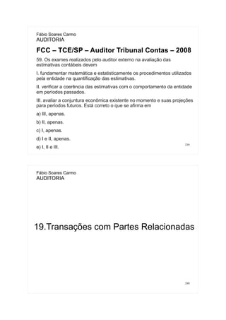 239
Fábio Soares Carmo
AUDITORIA
FCC – TCE/SP – Auditor Tribunal Contas – 2008
59. Os exames realizados pelo auditor externo na avaliação das
estimativas contábeis devem
I. fundamentar matemática e estatisticamente os procedimentos utilizados
pela entidade na quantificação das estimativas.
II. verificar a coerência das estimativas com o comportamento da entidade
em períodos passados.
III. avaliar a conjuntura econômica existente no momento e suas projeções
para períodos futuros. Está correto o que se afirma em
a) III, apenas.
b) II, apenas.
c) I, apenas.
d) I e II, apenas.
e) I, II e III.
240
Fábio Soares Carmo
AUDITORIA
19.Transações com Partes Relacionadas
 