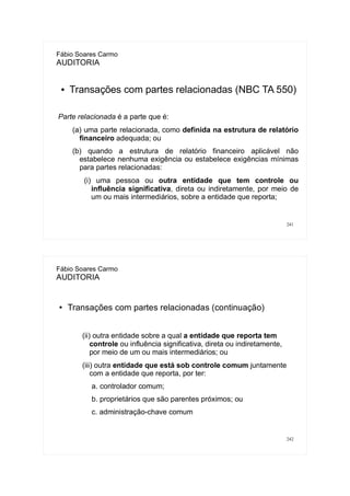 241
Fábio Soares Carmo
AUDITORIA
● Transações com partes relacionadas (NBC TA 550)
Parte relacionada é a parte que é:
(a) uma parte relacionada, como definida na estrutura de relatório
financeiro adequada; ou
(b) quando a estrutura de relatório financeiro aplicável não
estabelece nenhuma exigência ou estabelece exigências mínimas
para partes relacionadas:
(i) uma pessoa ou outra entidade que tem controle ou
influência significativa, direta ou indiretamente, por meio de
um ou mais intermediários, sobre a entidade que reporta;
242
Fábio Soares Carmo
AUDITORIA
● Transações com partes relacionadas (continuação)
(ii) outra entidade sobre a qual a entidade que reporta tem
controle ou influência significativa, direta ou indiretamente,
por meio de um ou mais intermediários; ou
(iii) outra entidade que está sob controle comum juntamente
com a entidade que reporta, por ter:
a. controlador comum;
b. proprietários que são parentes próximos; ou
c. administração-chave comum
 
