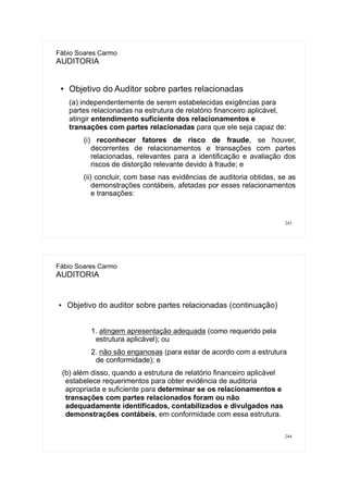 243
Fábio Soares Carmo
AUDITORIA
● Objetivo do Auditor sobre partes relacionadas
(a) independentemente de serem estabelecidas exigências para
partes relacionadas na estrutura de relatório financeiro aplicável,
atingir entendimento suficiente dos relacionamentos e
transações com partes relacionadas para que ele seja capaz de:
(i) reconhecer fatores de risco de fraude, se houver,
decorrentes de relacionamentos e transações com partes
relacionadas, relevantes para a identificação e avaliação dos
riscos de distorção relevante devido à fraude; e
(ii) concluir, com base nas evidências de auditoria obtidas, se as
demonstrações contábeis, afetadas por esses relacionamentos
e transações:
244
Fábio Soares Carmo
AUDITORIA
● Objetivo do auditor sobre partes relacionadas (continuação)
1. atingem apresentação adequada (como requerido pela
estrutura aplicável); ou
2. não são enganosas (para estar de acordo com a estrutura
de conformidade); e
(b) além disso, quando a estrutura de relatório financeiro aplicável
estabelece requerimentos para obter evidência de auditoria
apropriada e suficiente para determinar se os relacionamentos e
transações com partes relacionados foram ou não
adequadamente identificados, contabilizados e divulgados nas
demonstrações contábeis, em conformidade com essa estrutura.
 