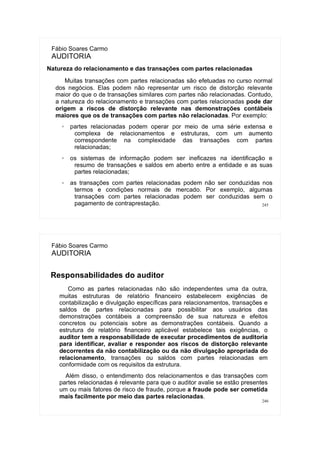 245
Fábio Soares Carmo
AUDITORIA
Natureza do relacionamento e das transações com partes relacionadas
Muitas transações com partes relacionadas são efetuadas no curso normal
dos negócios. Elas podem não representar um risco de distorção relevante
maior do que o de transações similares com partes não relacionadas. Contudo,
a natureza do relacionamento e transações com partes relacionadas pode dar
origem a riscos de distorção relevante nas demonstrações contábeis
maiores que os de transações com partes não relacionadas. Por exemplo:
✗ partes relacionadas podem operar por meio de uma série extensa e
complexa de relacionamentos e estruturas, com um aumento
correspondente na complexidade das transações com partes
relacionadas;
✗ os sistemas de informação podem ser ineficazes na identificação e
resumo de transações e saldos em aberto entre a entidade e as suas
partes relacionadas;
✗ as transações com partes relacionadas podem não ser conduzidas nos
termos e condições normais de mercado. Por exemplo, algumas
transações com partes relacionadas podem ser conduzidas sem o
pagamento de contraprestação.
246
Fábio Soares Carmo
AUDITORIA
Responsabilidades do auditor
Como as partes relacionadas não são independentes uma da outra,
muitas estruturas de relatório financeiro estabelecem exigências de
contabilização e divulgação específicas para relacionamentos, transações e
saldos de partes relacionadas para possibilitar aos usuários das
demonstrações contábeis a compreensão de sua natureza e efeitos
concretos ou potenciais sobre as demonstrações contábeis. Quando a
estrutura de relatório financeiro aplicável estabelece tais exigências, o
auditor tem a responsabilidade de executar procedimentos de auditoria
para identificar, avaliar e responder aos riscos de distorção relevante
decorrentes da não contabilização ou da não divulgação apropriada do
relacionamento, transações ou saldos com partes relacionadas em
conformidade com os requisitos da estrutura.
Além disso, o entendimento dos relacionamentos e das transações com
partes relacionadas é relevante para que o auditor avalie se estão presentes
um ou mais fatores de risco de fraude, porque a fraude pode ser cometida
mais facilmente por meio das partes relacionadas.
 