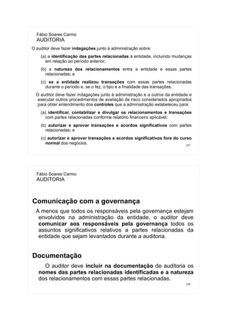 247
Fábio Soares Carmo
AUDITORIA
O auditor deve fazer indagações junto à administração sobre:
(a) a identificação das partes relacionadas à entidade, incluindo mudanças
em relação ao período anterior;
(b) a natureza dos relacionamentos entre a entidade e essas partes
relacionadas; e
(c) se a entidade realizou transações com essas partes relacionadas
durante o período e, se o fez, o tipo e a finalidade das transações.
O auditor deve fazer indagações junto à administração e a outros da entidade e
executar outros procedimentos de avaliação de risco considerados apropriados
para obter entendimento dos controles que a administração estabeleceu para:
(a) identificar, contabilizar e divulgar os relacionamentos e transações
com partes relacionadas conforme relatório financeiro aplicável;
(b) autorizar e aprovar transações e acordos significativos com partes
relacionadas; e
(c) autorizar e aprovar transações e acordos significativos fora do curso
normal dos negócios.
248
Fábio Soares Carmo
AUDITORIA
Comunicação com a governança
A menos que todos os responsáveis pela governança estejam
envolvidos na administração da entidade, o auditor deve
comunicar aos responsáveis pela governança todos os
assuntos significativos relativos a partes relacionadas da
entidade que sejam levantados durante a auditoria.
Documentação
O auditor deve incluir na documentação de auditoria os
nomes das partes relacionadas identificadas e a natureza
dos relacionamentos com essas partes relacionadas.
 