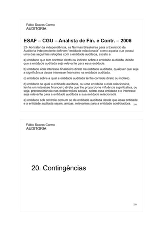 249
Fábio Soares Carmo
AUDITORIA
ESAF – CGU – Analista de Fin. e Contr. – 2006
23- Ao tratar da independência, as Normas Brasileiras para o Exercício da
Auditoria Independente definem “entidade relacionada” como aquela que possui
uma das seguintes relações com a entidade auditada, exceto a
a) entidade que tem controle direto ou indireto sobre a entidade auditada, desde
que a entidade auditada seja relevante para essa entidade.
b) entidade com interesse financeiro direto na entidade auditada, qualquer que seja
a significância desse interesse financeiro na entidade auditada.
c) entidade sobre a qual a entidade auditada tenha controle direto ou indireto.
d) entidade na qual a entidade auditada, ou uma entidade a esta relacionada,
tenha um interesse financeiro direto que lhe proporcione influência significativa, ou
seja, preponderância nas deliberações sociais, sobre essa entidade e o interesse
seja relevante para a entidade auditada e sua entidade relacionada.
e) entidade sob controle comum ao da entidade auditada desde que essa entidade
e a entidade auditada sejam, ambas, relevantes para a entidade controladora.
250
Fábio Soares Carmo
AUDITORIA
20. Contingências
 