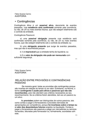 251
Fábio Soares Carmo
AUDITORIA
● Contingências
Contingência Ativa é um possível ativo, decorrente de eventos
passados, cuja existência será confirmada somente pela ocorrência,
ou não, de um ou mais eventos futuros, que não estejam totalmente sob
o controle da entidade.
Contingência Passiva é:
a) uma possível obrigação presente cuja existência será
confirmada somente pela ocorrência, ou não, de um ou mais eventos
futuros, que não estejam totalmente sob o controle da entidade; ou
b) uma obrigação presente que surge de eventos passados,
mas que não é reconhecida porque:
b.1) é improvável que a entidade tenha de liquidá-la; ou
b.2) o valor da obrigação não pode ser mensurado com
suficiente segurança.
252
Fábio Soares Carmo
AUDITORIA
RELAÇÃO ENTRE PROVISÕES E CONTINGÊNCIAS
PASSIVAS
De maneira geral, todas as provisões são contingentes porque
são incertas em relação ao tempo ou ao valor. Entretanto, na Norma, o
termo contingente é usado para ativos e passivos que não são
reconhecidos, pois não atendem aos critérios necessários ao seu
reconhecimento. Se os critérios forem atendidos, tem-se um passivo ou
um ativo.
As provisões podem ser distinguidas de outros passivos, tais
como contas a pagar a fornecedores e provisões derivadas de
apropriações por competência, porque há incertezas sobre o tempo ou
o valor dos desembolsos futuros exigidos na liquidação. Contas a
pagar a fornecedores são passivos a pagar por mercadorias ou serviços
fornecidos, faturadas pelo fornecedor ou, formalmente, acordadas com
este.
 