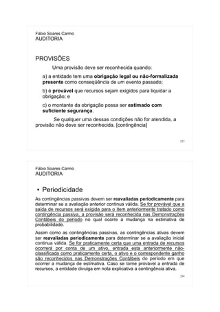 253
Fábio Soares Carmo
AUDITORIA
PROVISÕES
Uma provisão deve ser reconhecida quando:
a) a entidade tem uma obrigação legal ou não-formalizada
presente como conseqüência de um evento passado;
b) é provável que recursos sejam exigidos para liquidar a
obrigação; e
c) o montante da obrigação possa ser estimado com
suficiente segurança.
Se qualquer uma dessas condições não for atendida, a
provisão não deve ser reconhecida. [contingência]
254
Fábio Soares Carmo
AUDITORIA
● Periodicidade
As contingências passivas devem ser reavaliadas periodicamente para
determinar se a avaliação anterior continua válida. Se for provável que a
saída de recursos será exigida para o item anteriormente tratado como
contingência passiva, a provisão será reconhecida nas Demonstrações
Contábeis do período no qual ocorre a mudança na estimativa de
probabilidade.
Assim como as contingências passivas, as contingências ativas devem
ser reavaliadas periodicamente para determinar se a avaliação inicial
continua válida. Se for praticamente certa que uma entrada de recursos
ocorrerá por conta de um ativo, entrada esta anteriormente não-
classificada como praticamente certa, o ativo e o correspondente ganho
são reconhecidos nas Demonstrações Contábeis do período em que
ocorrer a mudança de estimativa. Caso se torne provável a entrada de
recursos, a entidade divulga em nota explicativa a contingência ativa.
 