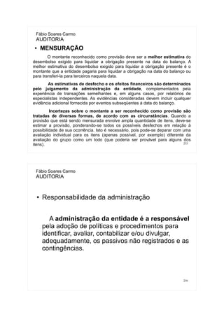 255
Fábio Soares Carmo
AUDITORIA
● MENSURAÇÃO
O montante reconhecido como provisão deve ser a melhor estimativa do
desembolso exigido para liquidar a obrigação presente na data do balanço. A
melhor estimativa do desembolso exigido para liquidar a obrigação presente é o
montante que a entidade pagaria para liquidar a obrigação na data do balanço ou
para transferi-la para terceiros naquela data.
As estimativas de desfecho e os efeitos financeiros são determinados
pelo julgamento da administração da entidade, complementados pela
experiência de transações semelhantes e, em alguns casos, por relatórios de
especialistas independentes. As evidências consideradas devem incluir qualquer
evidência adicional fornecida por eventos subseqüentes à data do balanço.
Incertezas sobre o montante a ser reconhecido como provisão são
tratadas de diversas formas, de acordo com as circunstâncias. Quando a
provisão que está sendo mensurada envolve ampla quantidade de itens, deve-se
estimar a provisão, ponderando-se todos os possíveis desfechos em relação à
possibilidade de sua ocorrência. Isto é necessário, pois pode-se deparar com uma
avaliação individual para os itens (apenas possível, por exemplo) diferente da
avaliação do grupo como um todo (que poderia ser provável para alguns dos
itens).
256
Fábio Soares Carmo
AUDITORIA
● Responsabilidade da administração
A administração da entidade é a responsável
pela adoção de políticas e procedimentos para
identificar, avaliar, contabilizar e/ou divulgar,
adequadamente, os passivos não registrados e as
contingências.
 