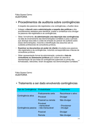 257
Fábio Soares Carmo
AUDITORIA
● Procedimentos de auditoria sobre contingências
A respeito dos passivos não-registrados e às contingências, o Auditor deve:
 Indagar e discutir com a administração a respeito das políticas e dos
procedimentos adotados para identificar, avaliar e contabilizar e/ou divulgar
os passivos não-registrados e as contingências;
 Obter, formalmente, da administração uma descrição das contingências
na data de encerramento das Demonstrações Contábeis e para o período
que abrange essa data e a data de emissão do parecer de auditoria sobre
essas demonstrações, incluindo a identificação dos assuntos sob os
cuidados profissionais de consultores jurídicos;
 Examinar os documentos em poder do cliente vinculados aos passivos
não-registrados e às contingências, incluindo correspondências e faturas de
consultores jurídicos;
 Obter representação formal da administração, contendo a lista de
consultores ou assessores jurídicos que cuidam do assunto e
representação de que todas as contingências potenciais ou ainda não
formalizadas, relevantes, foram divulgadas nas Demonstrações Contábeis.
258
Fábio Soares Carmo
AUDITORIA
● Tratamento a ser dado envolvendo contingências
Tipo de Contingência Probabilidade Tratamento
Contingência ativa
Praticamente certa Reconhecer o ativo
Provável Divulgar
Possível ou remota Não divulgar
Contingência passiva
Provável
- mensurável
- não-mensurável
- Provisionar
- Divulgar
Possível Divulgar
Remota Não divulgar
 