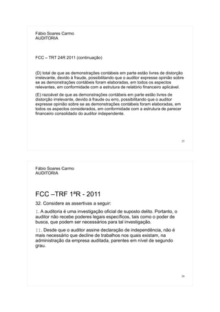 25
Fábio Soares Carmo
AUDITORIA
FCC – TRT 24R 2011 (continuação)
(D) total de que as demonstrações contábeis em parte estão livres de distorção
irrelevante, devido à fraude, possibilitando que o auditor expresse opinião sobre
se as demonstrações contábeis foram elaboradas, em todos os aspectos
relevantes, em conformidade com a estrutura de relatório financeiro aplicável.
(E) razoável de que as demonstrações contábeis em parte estão livres de
distorção irrelevante, devido à fraude ou erro, possibilitando que o auditor
expresse opinião sobre se as demonstrações contábeis foram elaboradas, em
todos os aspectos considerados, em conformidade com a estrutura de parecer
financeiro consolidado do auditor independente.
26
Fábio Soares Carmo
AUDITORIA
FCC –TRF 1ªR - 2011
32. Considere as assertivas a seguir:
I. A auditoria é uma investigação oficial de suposto delito. Portanto, o
auditor não recebe poderes legais específicos, tais como o poder de
busca, que podem ser necessários para tal investigação.
II. Desde que o auditor assine declaração de independência, não é
mais necessário que decline de trabalhos nos quais existam, na
administração da empresa auditada, parentes em nível de segundo
grau.
 