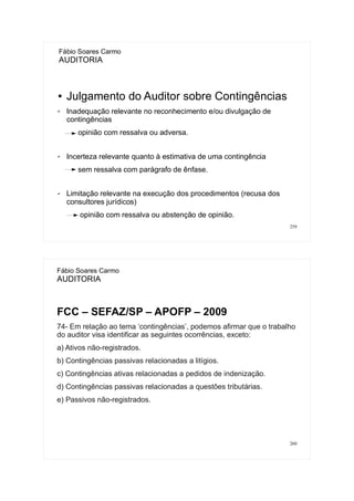 259
● Julgamento do Auditor sobre Contingências
✔ Inadequação relevante no reconhecimento e/ou divulgação de
contingências
opinião com ressalva ou adversa.
✔ Incerteza relevante quanto à estimativa de uma contingência
sem ressalva com parágrafo de ênfase.
✔ Limitação relevante na execução dos procedimentos (recusa dos
consultores jurídicos)
opinião com ressalva ou abstenção de opinião.
Fábio Soares Carmo
AUDITORIA
260
Fábio Soares Carmo
AUDITORIA
FCC – SEFAZ/SP – APOFP – 2009
74- Em relação ao tema ‘contingências’, podemos afirmar que o trabalho
do auditor visa identificar as seguintes ocorrências, exceto:
a) Ativos não-registrados.
b) Contingências passivas relacionadas a litígios.
c) Contingências ativas relacionadas a pedidos de indenização.
d) Contingências passivas relacionadas a questões tributárias.
e) Passivos não-registrados.
 