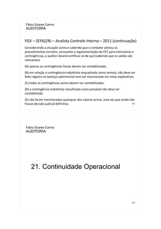 263
Fábio Soares Carmo
AUDITORIA
FGV – SEFAZ/RJ – Analista Controle Interno – 2011 (continuação)
Considerando a situação acima e sabendo que o contador adotou os
procedimentos corretos, consoante a regulamentação do CFC para estimativas e
contingências, o auditor deverá certificar-se de que (sabendo que os saldos são
relevantes)
(A) apenas as contingências fiscais devem ser contabilizadas.
(B) em relação à contingência trabalhista enquadrada como remota, não deve ser
feito registro no balanço patrimonial nem ser mencionada em notas explicativas.
(C) todas as contingências acima devem ser contabilizadas.
(D) a contingência trabalhista classificada como provável não deve ser
contabilizada.
(E) não foram mencionados quaisquer dos valores acima, uma vez que ainda não
houve decisão judicial definitiva.
264
Fábio Soares Carmo
AUDITORIA
21. Continuidade Operacional
 