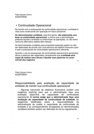 265
Fábio Soares Carmo
AUDITORIA
● Continuidade Operacional
De acordo com o pressuposto de continuidade operacional, a entidade é
vista como continuando em operação em futuro previsível.
As demonstrações contábeis, para fins gerais, são elaboradas com
base na continuidade operacional, a menos que a administração
pretenda liquidar a entidade ou interromper as operações, ou não tenha
nenhuma alternativa realista além dessas.
As demonstrações contábeis para propósitos especiais podem ou não
ser elaboradas de acordo com uma estrutura de relatório financeiro para
a qual o pressuposto de continuidade operacional é relevante.
Quando o uso do pressuposto de continuidade operacional é apropriado,
ativos e passivos são registrados considerando que a entidade será
capaz de realizar seus ativos e liquidar seus passivos no curso
normal dos negócios.
266
Fábio Soares Carmo
AUDITORIA
Responsabilidade pela avaliação da capacidade da
entidade de manter sua continuidade operacional
Algumas estruturas de relatórios financeiros contêm uma
exigência explícita para que a administração faça uma
avaliação específica da capacidade de continuidade
operacional. A norma exige que a administração faça uma
avaliação da capacidade de continuidade da entidade. As
exigências detalhadas sobre a responsabilidade da
administração de avaliar a capacidade de continuidade da
entidade e as correspondentes divulgações às demonstrações
contábeis também podem ser definidas em lei ou regulamento.
 