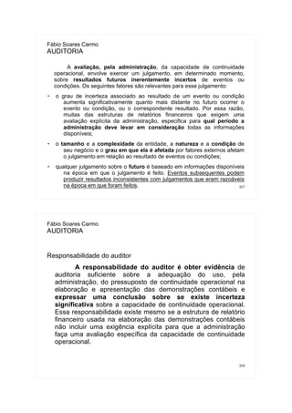 267
Fábio Soares Carmo
AUDITORIA
A avaliação, pela administração, da capacidade de continuidade
operacional, envolve exercer um julgamento, em determinado momento,
sobre resultados futuros inerentemente incertos de eventos ou
condições. Os seguintes fatores são relevantes para esse julgamento:
 o grau de incerteza associado ao resultado de um evento ou condição
aumenta significativamente quanto mais distante no futuro ocorrer o
evento ou condição, ou o correspondente resultado. Por essa razão,
muitas das estruturas de relatórios financeiros que exigem uma
avaliação explícita da administração, especifica para qual período a
administração deve levar em consideração todas as informações
disponíveis;
 o tamanho e a complexidade da entidade, a natureza e a condição de
seu negócio e o grau em que ela é afetada por fatores externos afetam
o julgamento em relação ao resultado de eventos ou condições;
 qualquer julgamento sobre o futuro é baseado em informações disponíveis
na época em que o julgamento é feito. Eventos subsequentes podem
produzir resultados inconsistentes com julgamentos que eram razoáveis
na época em que foram feitos.
268
Fábio Soares Carmo
AUDITORIA
Responsabilidade do auditor
A responsabilidade do auditor é obter evidência de
auditoria suficiente sobre a adequação do uso, pela
administração, do pressuposto de continuidade operacional na
elaboração e apresentação das demonstrações contábeis e
expressar uma conclusão sobre se existe incerteza
significativa sobre a capacidade de continuidade operacional.
Essa responsabilidade existe mesmo se a estrutura de relatório
financeiro usada na elaboração das demonstrações contábeis
não incluir uma exigência explícita para que a administração
faça uma avaliação específica da capacidade de continuidade
operacional.
 