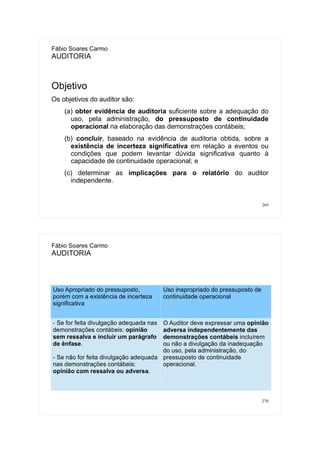 269
Fábio Soares Carmo
AUDITORIA
Objetivo
Os objetivos do auditor são:
(a) obter evidência de auditoria suficiente sobre a adequação do
uso, pela administração, do pressuposto de continuidade
operacional na elaboração das demonstrações contábeis;
(b) concluir, baseado na evidência de auditoria obtida, sobre a
existência de incerteza significativa em relação a eventos ou
condições que podem levantar dúvida significativa quanto à
capacidade de continuidade operacional; e
(c) determinar as implicações para o relatório do auditor
independente.
270
Fábio Soares Carmo
AUDITORIA
Uso Apropriado do pressuposto,
porém com a existência de incerteza
significativa
Uso inapropriado do pressuposto de
continuidade operacional
- Se for feita divulgação adequada nas
demonstrações contábeis: opinião
sem ressalva e incluir um parágrafo
de ênfase.
- Se não for feita divulgação adequada
nas demonstrações contábeis:
opinião com ressalva ou adversa.
O Auditor deve expressar uma opinião
adversa independentemente das
demonstrações contábeis incluírem
ou não a divulgação da inadequação
do uso, pela administração, do
pressuposto de continuidade
operacional.
 
