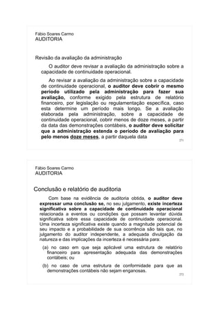 271
Fábio Soares Carmo
AUDITORIA
Revisão da avaliação da administração
O auditor deve revisar a avaliação da administração sobre a
capacidade de continuidade operacional.
Ao revisar a avaliação da administração sobre a capacidade
de continuidade operacional, o auditor deve cobrir o mesmo
período utilizado pela administração para fazer sua
avaliação, conforme exigido pela estrutura de relatório
financeiro, por legislação ou regulamentação específica, caso
esta determine um período mais longo. Se a avaliação
elaborada pela administração, sobre a capacidade de
continuidade operacional, cobrir menos de doze meses, a partir
da data das demonstrações contábeis, o auditor deve solicitar
que a administração estenda o período de avaliação para
pelo menos doze meses, a partir daquela data
272
Fábio Soares Carmo
AUDITORIA
Conclusão e relatório de auditoria
Com base na evidência de auditoria obtida, o auditor deve
expressar uma conclusão se, no seu julgamento, existe incerteza
significativa sobre a capacidade de continuidade operacional
relacionada a eventos ou condições que possam levantar dúvida
significativa sobre essa capacidade de continuidade operacional.
Uma incerteza significativa existe quando a magnitude potencial de
seu impacto e a probabilidade de sua ocorrência são tais que, no
julgamento do auditor independente, a adequada divulgação da
natureza e das implicações da incerteza é necessária para:
(a) no caso em que seja aplicável uma estrutura de relatório
financeiro para apresentação adequada das demonstrações
contábeis; ou
(b) no caso de uma estrutura de conformidade para que as
demonstrações contábeis não sejam enganosas.
 