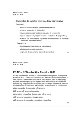 273
Fábio Soares Carmo
AUDITORIA
● Exemplos de eventos com incerteza significativa
Financeiro
 patrimônio líquido negativo (passivo a descoberto);
 atraso ou suspensão de dividendos;
 incapacidade de pagar credores nas datas de vencimento;
 incapacidade de cumprir com os termos contratuais de empréstimo;
 mudança nas condições de pagamento a fornecedores, de compras a
prazo para pagamento à vista;
Operacional
 dificuldades na manutenção de mão-de-obra;
 falta de suprimentos importantes;
 surgimento de concorrente altamente competitivo.
274
Fábio Soares Carmo
AUDITORIA
ESAF – RFB – Auditor Fiscal – 2009
40- No processo de análise da continuidade dos negócios da empresa
Extensão S.A., o auditor constatou que a empresa estava com passivo a
descoberto. Os diretores financeiro e de produção pediram demissão,
estando a empresa com dificuldades para substituí-los. A entidade foi
autuada por impostos não recolhidos, sem grandes chances de sucesso
em sua defesa. Esses fatos representam respectivamente indicadores:
a) de operação, de operação e financeiro.
b) financeiro,financeiroefinanceiro.
c) de outras indicações, de operação e financeiro.
d) financeiro, financeiro e de operação.
e) financeiro, de operação e de outras indicações.
 